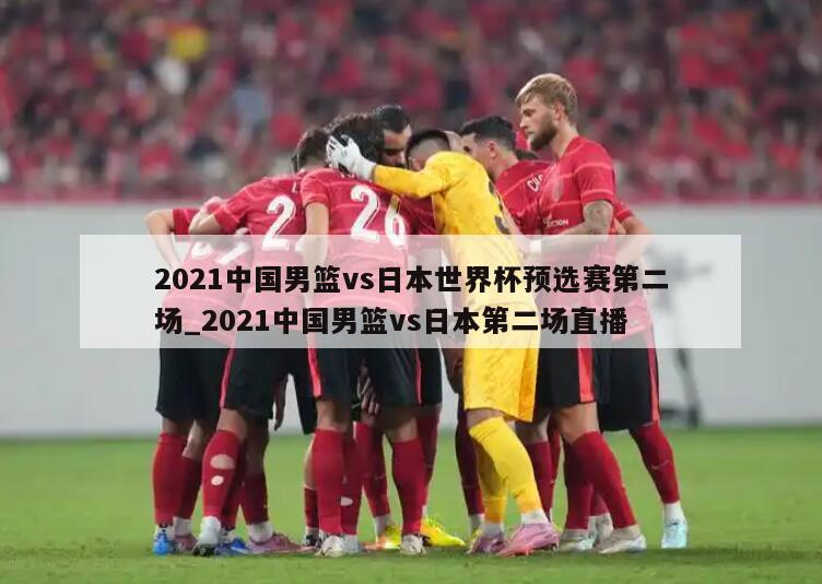 2021中国男篮vs日本世界杯预选赛第二场_2021中国男篮vs日本第二场直播
