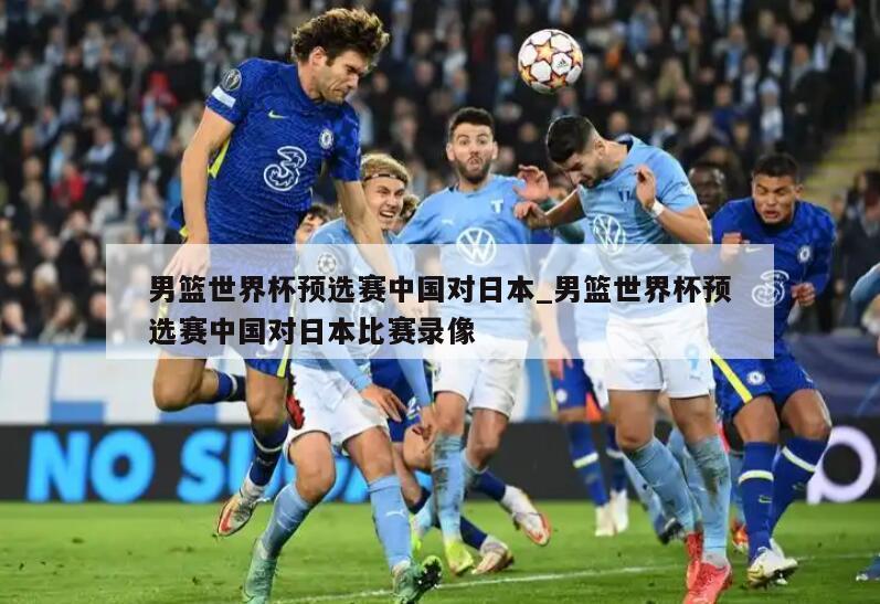 男篮世界杯预选赛中国对日本_男篮世界杯预选赛中国对日本比赛录像